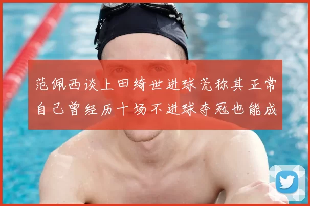 范佩西谈上田绮世进球荒称其正常自己曾经历十场不进球夺冠也能成功