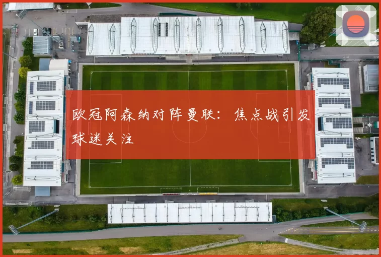 欧冠阿森纳对阵曼联：焦点战引发球迷关注