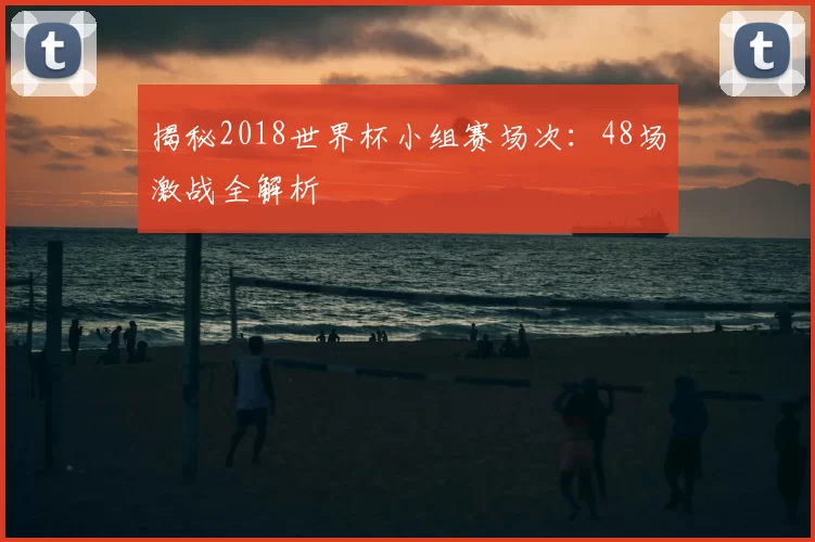 揭秘2018世界杯小组赛场次：48场激战全解析
