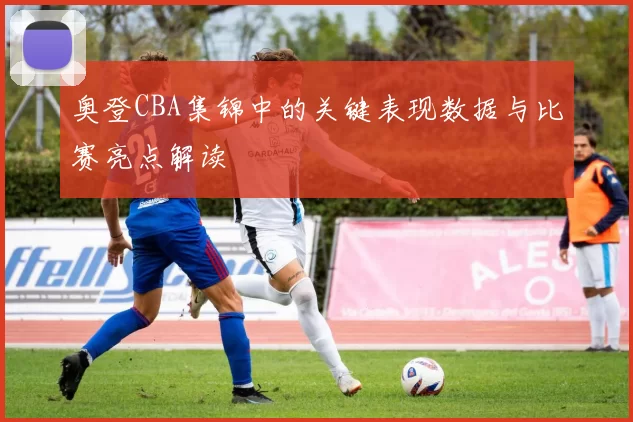 奥登CBA集锦中的关键表现数据与比赛亮点解读