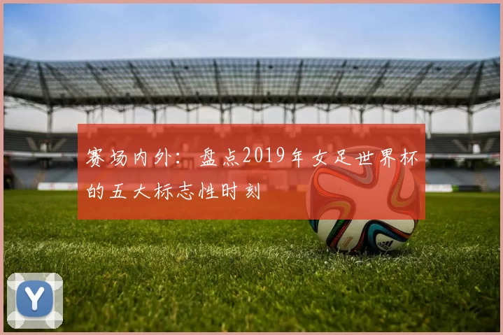 赛场内外：盘点2019年女足世界杯的五大标志性时刻